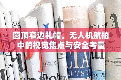 圆顶窄边礼帽，无人机航拍中的视觉焦点与安全考量