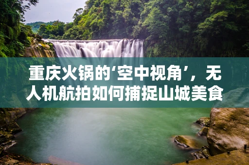 重庆火锅的‘空中视角’，无人机航拍如何捕捉山城美食的独特魅力？