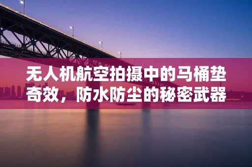 无人机航空拍摄中的马桶垫奇效，防水防尘的秘密武器？
