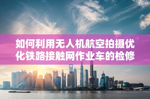 如何利用无人机航空拍摄优化铁路接触网作业车的检修效率？