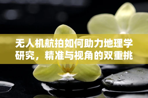 无人机航拍如何助力地理学研究，精准与视角的双重挑战？