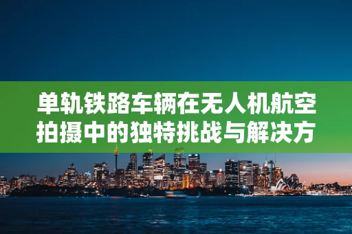 单轨铁路车辆在无人机航空拍摄中的独特挑战与解决方案