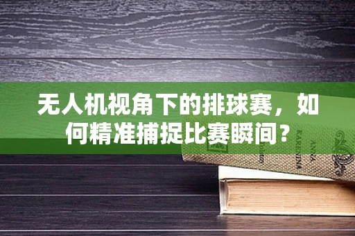 无人机视角下的排球赛，如何精准捕捉比赛瞬间？
