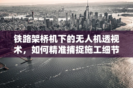 铁路架桥机下的无人机透视术，如何精准捕捉施工细节？