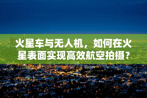 火星车与无人机，如何在火星表面实现高效航空拍摄？