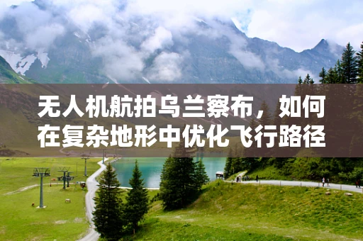 无人机航拍乌兰察布，如何在复杂地形中优化飞行路径？