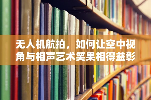 无人机航拍，如何让空中视角与相声艺术笑果相得益彰？