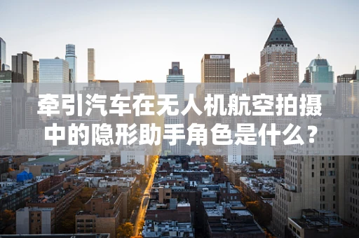 牵引汽车在无人机航空拍摄中的隐形助手角色是什么？