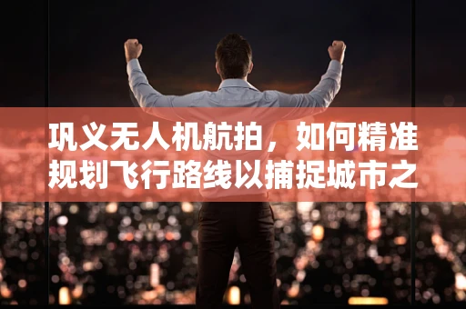 巩义无人机航拍，如何精准规划飞行路线以捕捉城市之美？