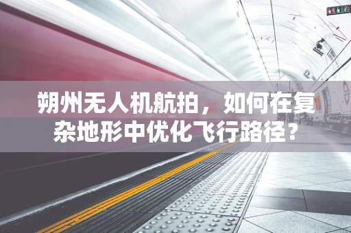 朔州无人机航拍，如何在复杂地形中优化飞行路径？