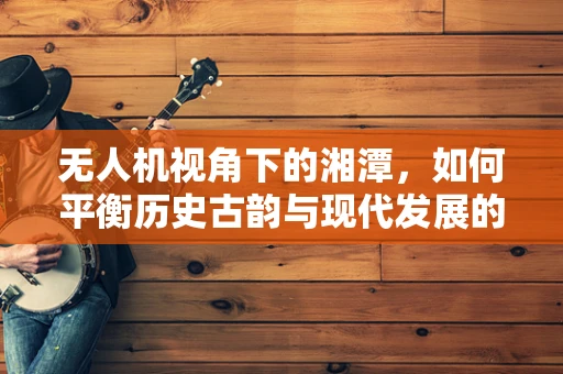 无人机视角下的湘潭，如何平衡历史古韵与现代发展的空中拍摄策略？