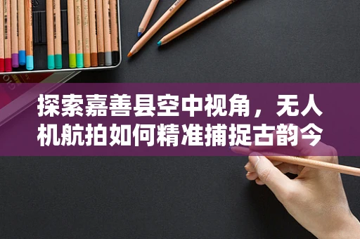 探索嘉善县空中视角，无人机航拍如何精准捕捉古韵今风？