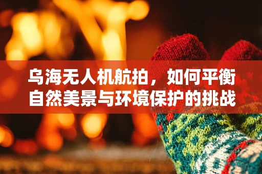 乌海无人机航拍，如何平衡自然美景与环境保护的挑战？