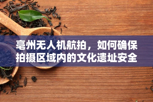 亳州无人机航拍，如何确保拍摄区域内的文化遗址安全无虞？