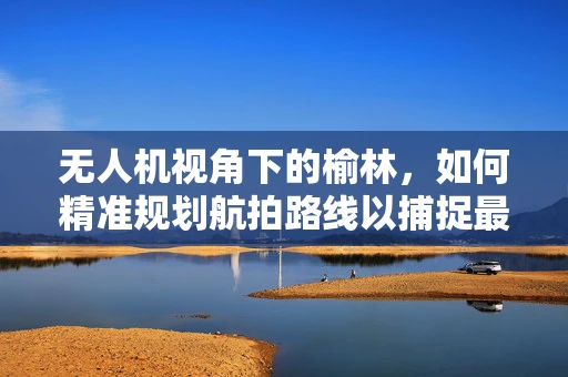 无人机视角下的榆林，如何精准规划航拍路线以捕捉最佳景观？