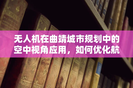 无人机在曲靖城市规划中的空中视角应用，如何优化航拍策略以提升城市规划效率？