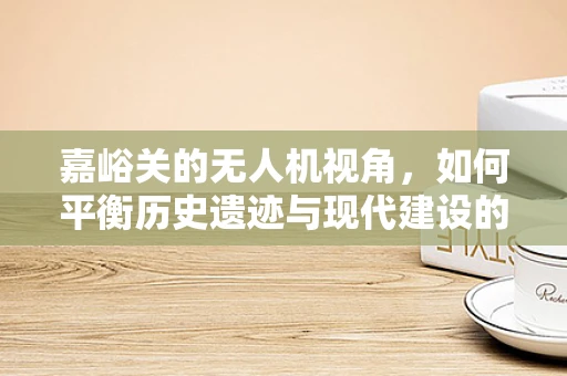 嘉峪关的无人机视角，如何平衡历史遗迹与现代建设的空中拍摄？