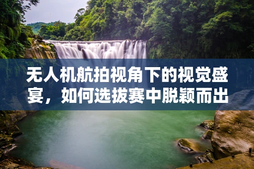 无人机航拍视角下的视觉盛宴，如何选拔赛中脱颖而出？