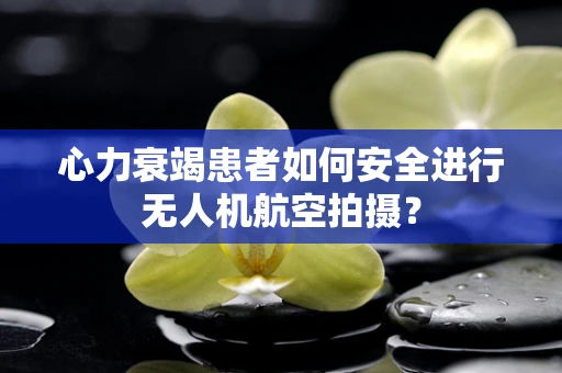 心力衰竭患者如何安全进行无人机航空拍摄？