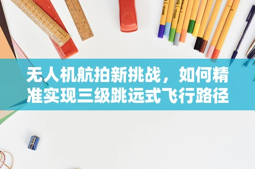 无人机航拍新挑战，如何精准实现三级跳远式飞行路径规划？
