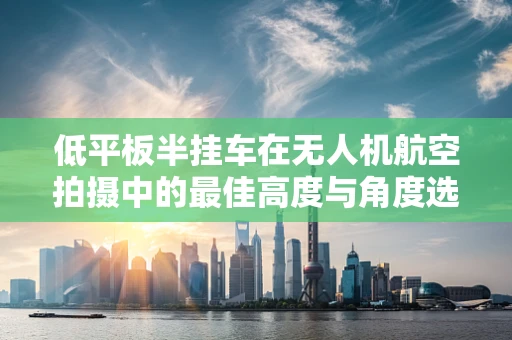 低平板半挂车在无人机航空拍摄中的最佳高度与角度选择