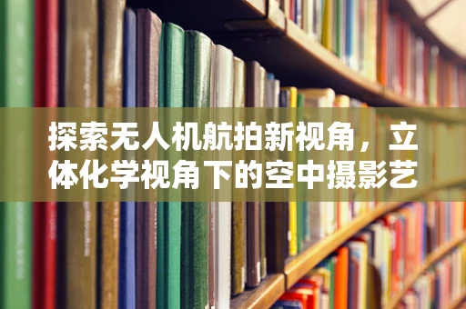 探索无人机航拍新视角，立体化学视角下的空中摄影艺术