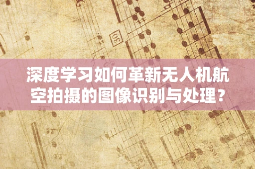 深度学习如何革新无人机航空拍摄的图像识别与处理？