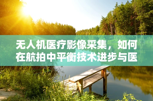 无人机医疗影像采集，如何在航拍中平衡技术进步与医学伦理的边界？