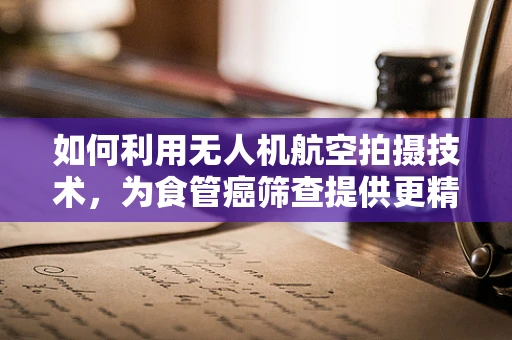 如何利用无人机航空拍摄技术，为食管癌筛查提供更精准的地理信息？