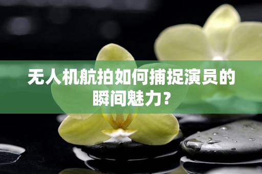 无人机航拍如何捕捉演员的瞬间魅力？