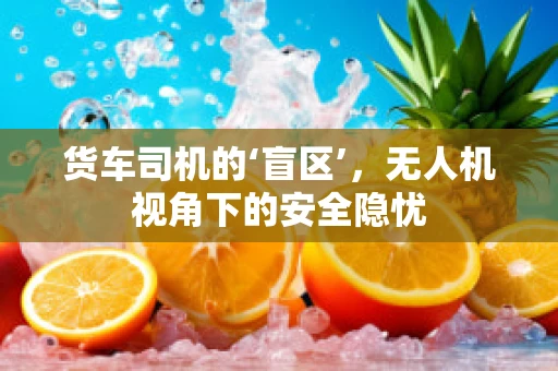 货车司机的‘盲区’，无人机视角下的安全隐忧