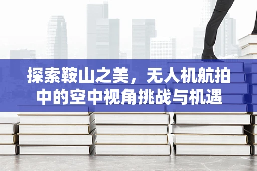 探索鞍山之美，无人机航拍中的空中视角挑战与机遇