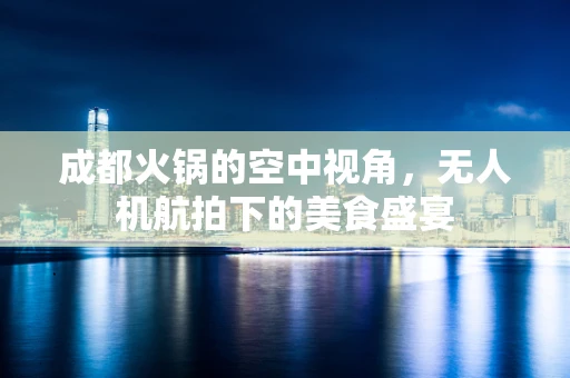 成都火锅的空中视角，无人机航拍下的美食盛宴
