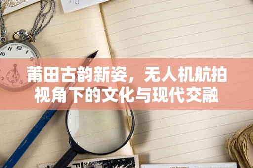 莆田古韵新姿，无人机航拍视角下的文化与现代交融