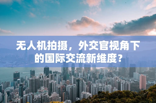 无人机拍摄，外交官视角下的国际交流新维度？