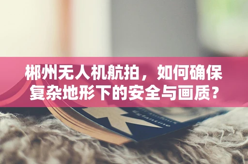 郴州无人机航拍，如何确保复杂地形下的安全与画质？