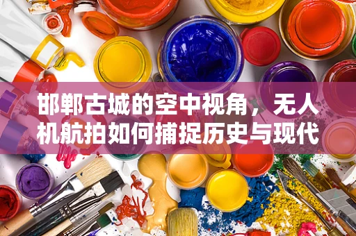 邯郸古城的空中视角，无人机航拍如何捕捉历史与现代的交融？