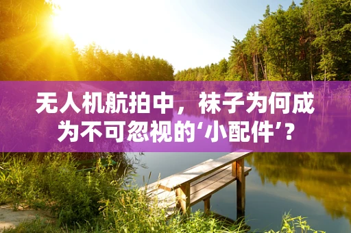 无人机航拍中，袜子为何成为不可忽视的‘小配件’？