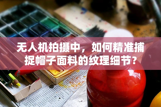 无人机拍摄中，如何精准捕捉帽子面料的纹理细节？
