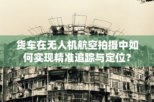 货车在无人机航空拍摄中如何实现精准追踪与定位？
