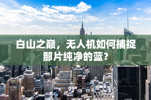 白山之巅，无人机如何捕捉那片纯净的蓝？