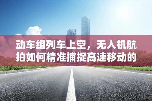 动车组列车上空，无人机航拍如何精准捕捉高速移动的细节？