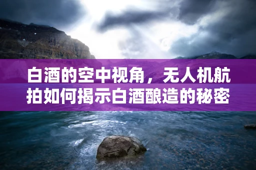 白酒的空中视角，无人机航拍如何揭示白酒酿造的秘密？