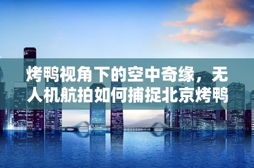 烤鸭视角下的空中奇缘，无人机航拍如何捕捉北京烤鸭的诱人瞬间？