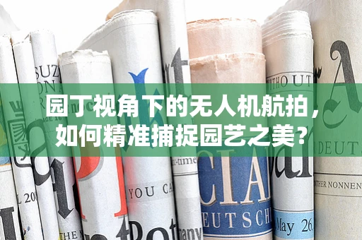 园丁视角下的无人机航拍，如何精准捕捉园艺之美？