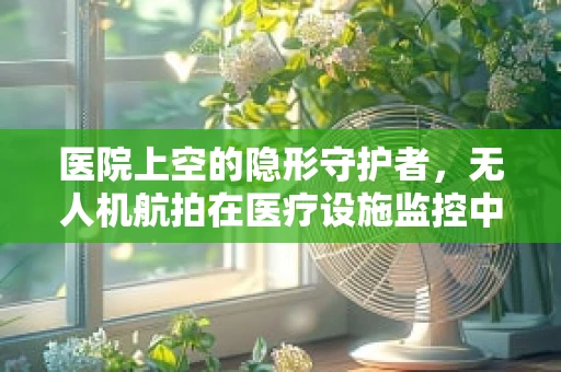 医院上空的隐形守护者，无人机航拍在医疗设施监控中的应用与挑战