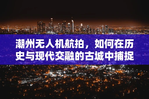 潮州无人机航拍，如何在历史与现代交融的古城中捕捉独特视角？