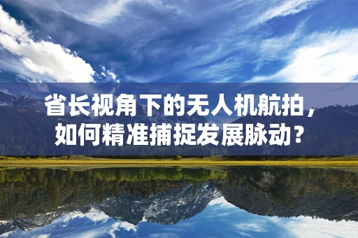 省长视角下的无人机航拍，如何精准捕捉发展脉动？