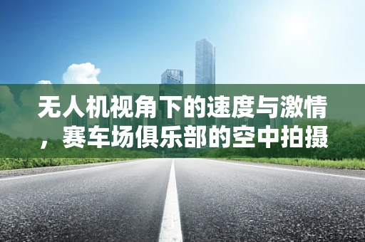 无人机视角下的速度与激情，赛车场俱乐部的空中拍摄挑战