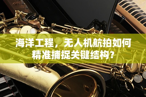 海洋工程，无人机航拍如何精准捕捉关键结构？